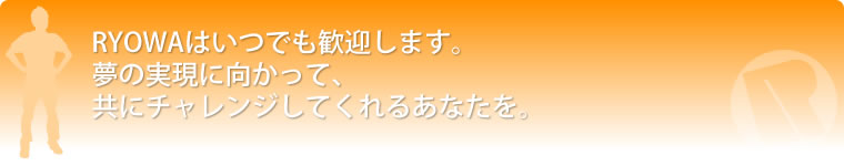 Ryowaはいつでも歓迎します。夢の実現に向かって、共にチャレンジしてくれるあなたを。